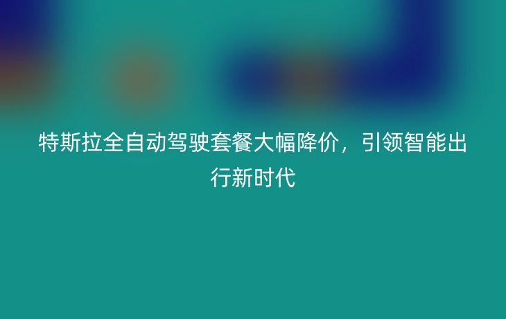 特斯拉全自动驾驶套餐大幅降价,引领智能出行新时代