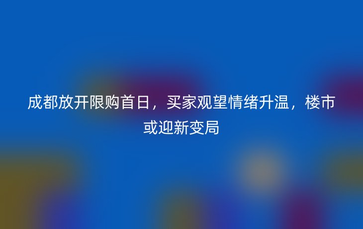 成都放开限购首日,买家观望情绪升温,楼市或迎新变局_现代网新闻频道
