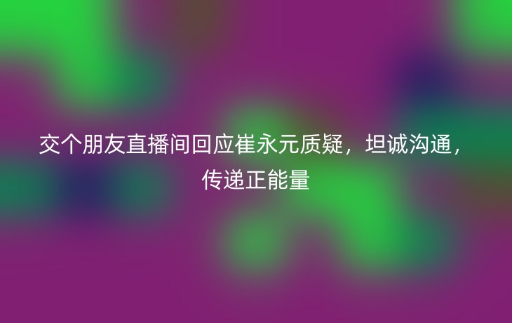 交个朋友直播间回应崔永元质疑,坦诚沟通,传递正能量_现代网新闻频道