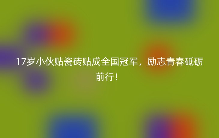 17岁小伙贴瓷砖贴成全国冠军,励志青春砥砺前行!_现代网新闻频道