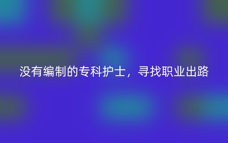 没有编制的专科护士,寻找职业出路_现代网新闻频道