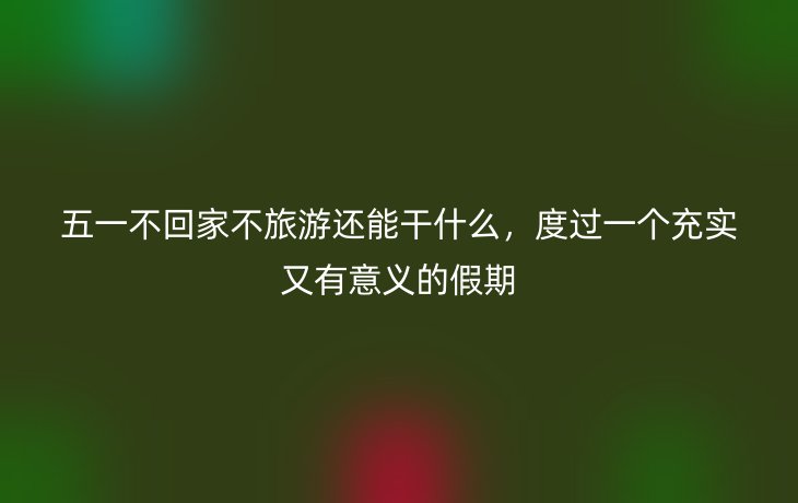 五一不回家不旅游还能干什么,度过一个充实又有意义的假期_现代网新闻频道
